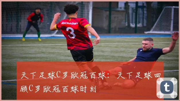 天下足球C罗欧冠百球：天下足球回顾C罗欧冠百球时刻