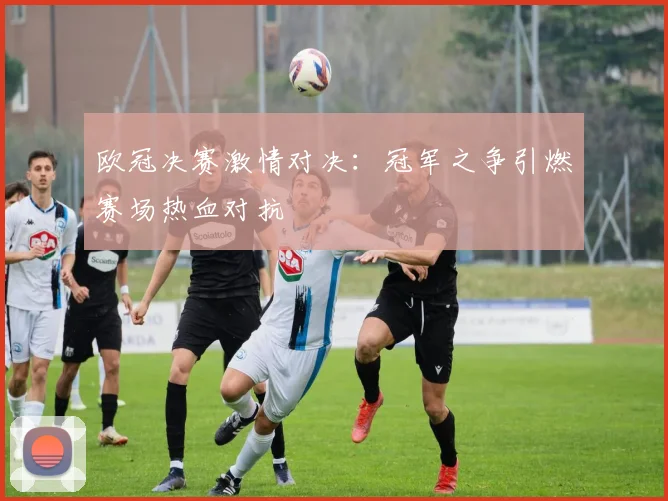 欧冠决赛激情对决：冠军之争引燃赛场热血对抗