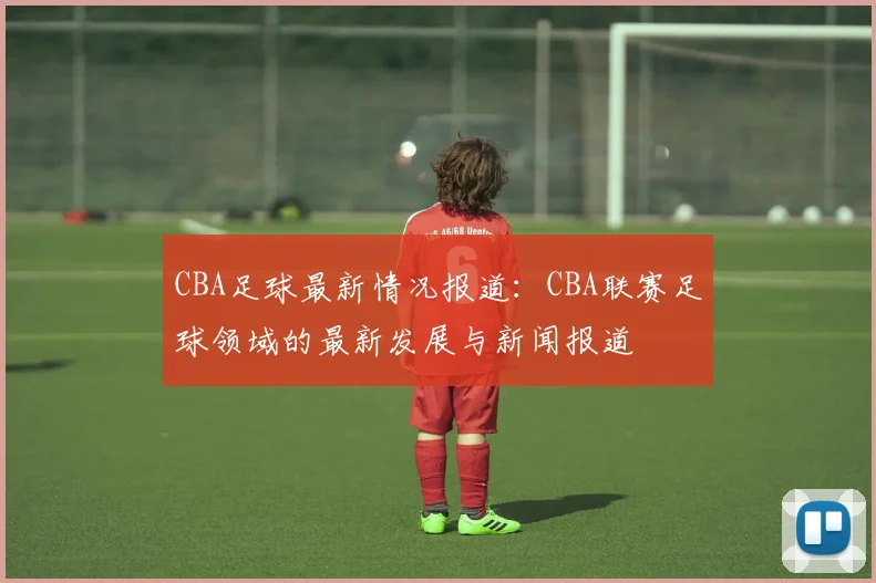 CBA足球最新情况报道：CBA联赛足球领域的最新发展与新闻报道