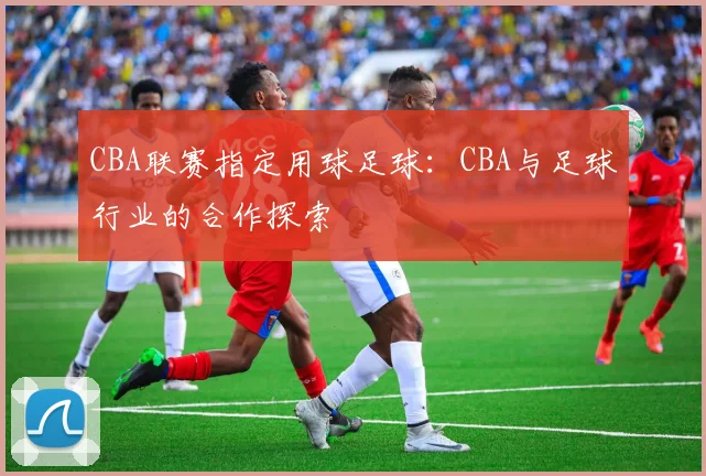 CBA联赛指定用球足球:CBA与足球行业的合作探索
