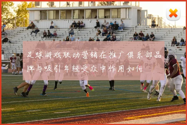 足球游戏联动营销在推广俱乐部品牌与吸引年轻受众中作用如何