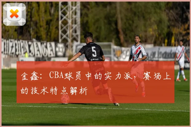 金鑫：CBA球员中的实力派，赛场上的技术特点解析