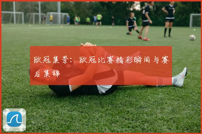 欧冠集景：欧冠比赛精彩瞬间与赛后集锦