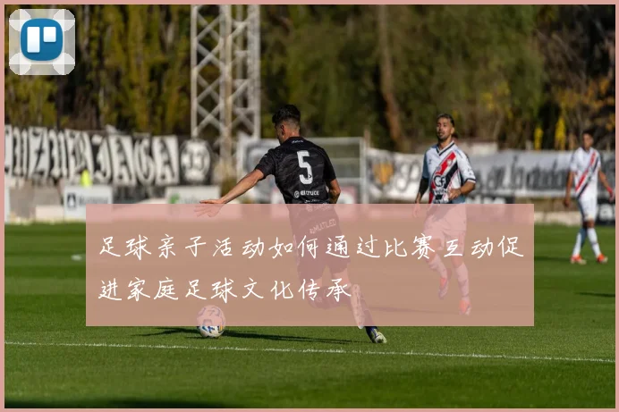 足球亲子活动如何通过比赛互动促进家庭足球文化传承